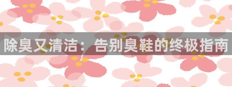 z6尊龙凯时集团：除臭又清洁：告别臭鞋的终极指南