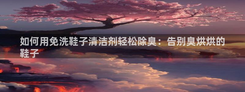 尊龙凯时代理：如何用免洗鞋子清洁剂轻松除臭：告别臭烘烘的