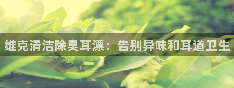 尊龙 am i blue：维克清洁除臭耳漂：告别异味和耳