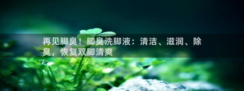 尊龙凯时-人生就是博中国官网：再见脚臭！脚臭洗脚液：清洁